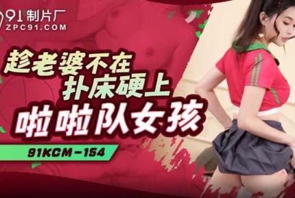 91KCM-154 趁老婆不在撲床硬上啦啦隊女孩